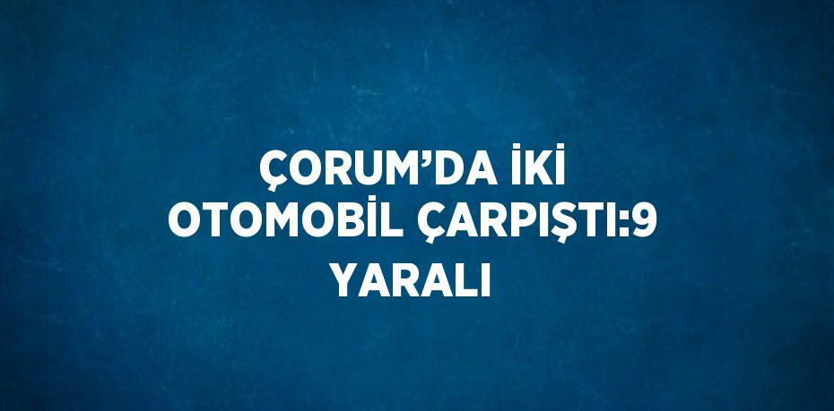 ÇORUM’DA İKİ OTOMOBİL ÇARPIŞTI:9 YARALI