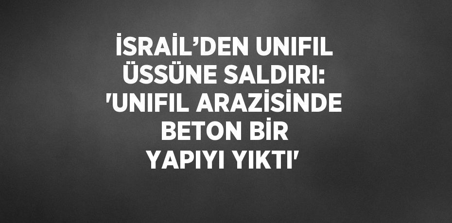 İSRAİL’DEN UNIFIL ÜSSÜNE SALDIRI: 'UNIFIL ARAZİSİNDE BETON BİR YAPIYI YIKTI'