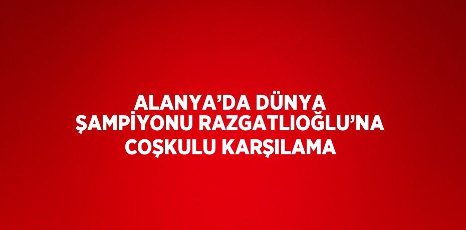 ALANYA’DA DÜNYA ŞAMPİYONU RAZGATLIOĞLU’NA COŞKULU KARŞILAMA