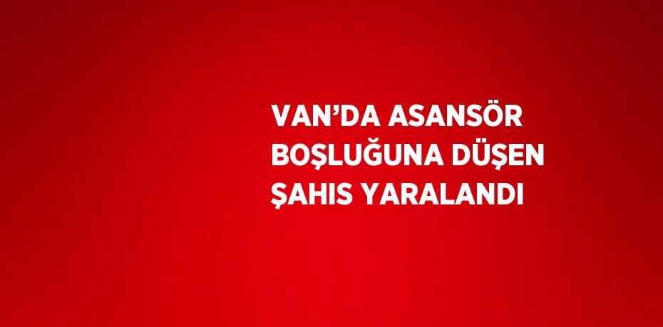 VAN’DA ASANSÖR BOŞLUĞUNA DÜŞEN ŞAHIS YARALANDI