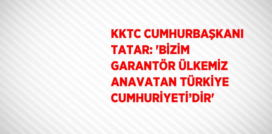 KKTC CUMHURBAŞKANI TATAR: 'BİZİM GARANTÖR ÜLKEMİZ ANAVATAN TÜRKİYE CUMHURİYETİ’DİR'