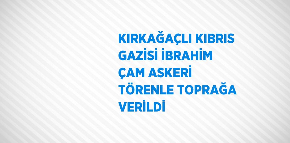 KIRKAĞAÇLI KIBRIS GAZİSİ İBRAHİM ÇAM ASKERİ TÖRENLE TOPRAĞA VERİLDİ