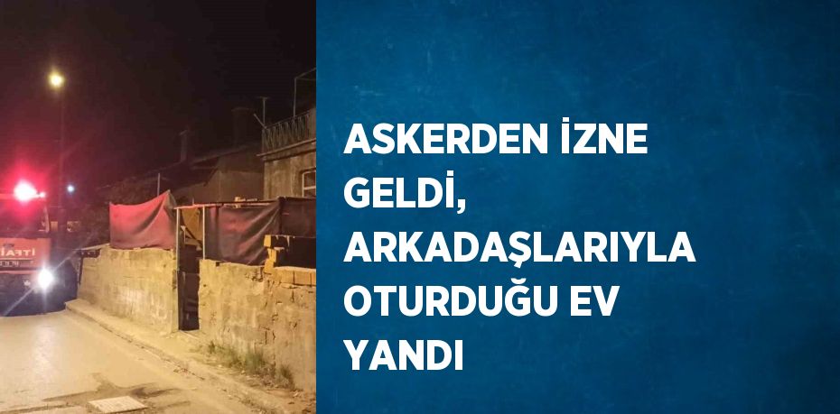 ASKERDEN İZNE GELDİ, ARKADAŞLARIYLA OTURDUĞU EV YANDI