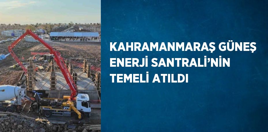 KAHRAMANMARAŞ GÜNEŞ ENERJİ SANTRALİ’NİN TEMELİ ATILDI