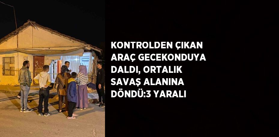 KONTROLDEN ÇIKAN ARAÇ GECEKONDUYA DALDI, ORTALIK SAVAŞ ALANINA DÖNDÜ:3 YARALI