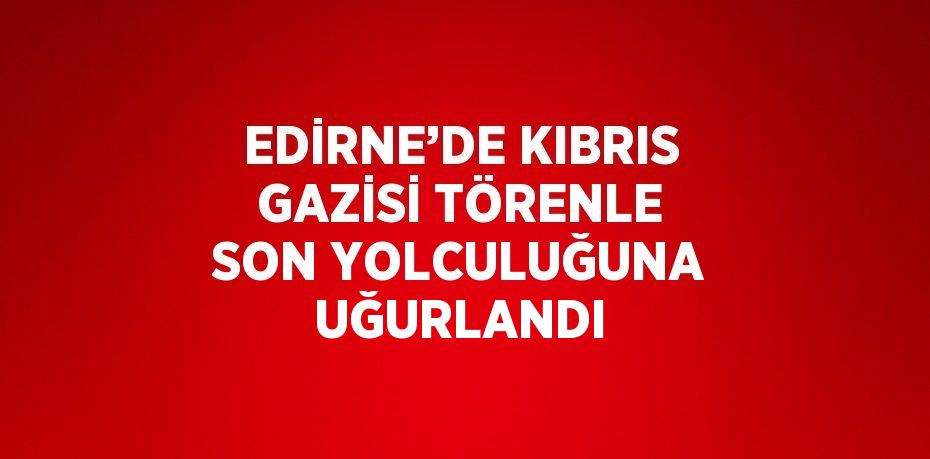 EDİRNE’DE KIBRIS GAZİSİ TÖRENLE SON YOLCULUĞUNA UĞURLANDI