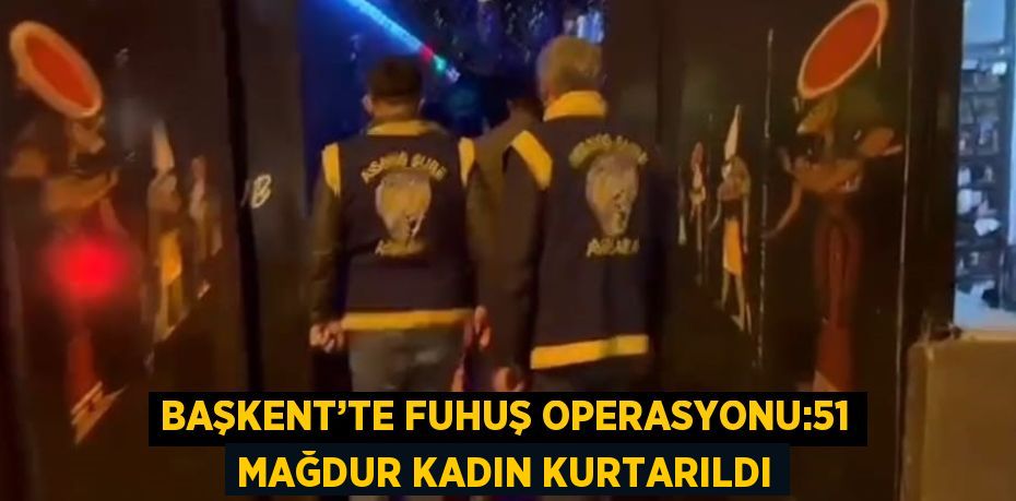 BAŞKENT’TE FUHUŞ OPERASYONU:51 MAĞDUR KADIN KURTARILDI