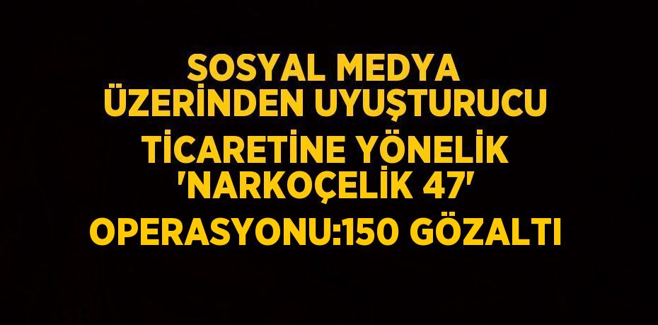 SOSYAL MEDYA ÜZERİNDEN UYUŞTURUCU TİCARETİNE YÖNELİK 'NARKOÇELİK 47' OPERASYONU:150 GÖZALTI