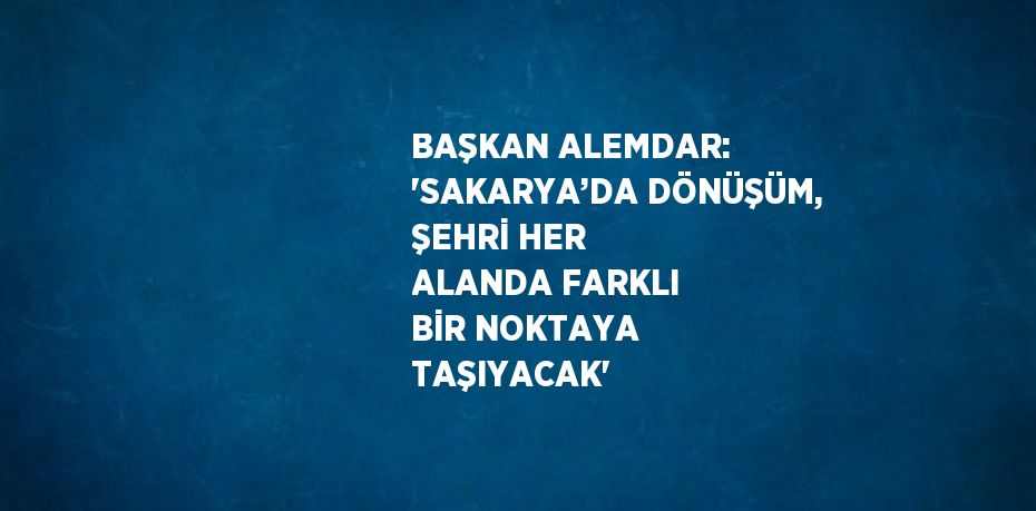 BAŞKAN ALEMDAR: 'SAKARYA’DA DÖNÜŞÜM, ŞEHRİ HER ALANDA FARKLI BİR NOKTAYA TAŞIYACAK'