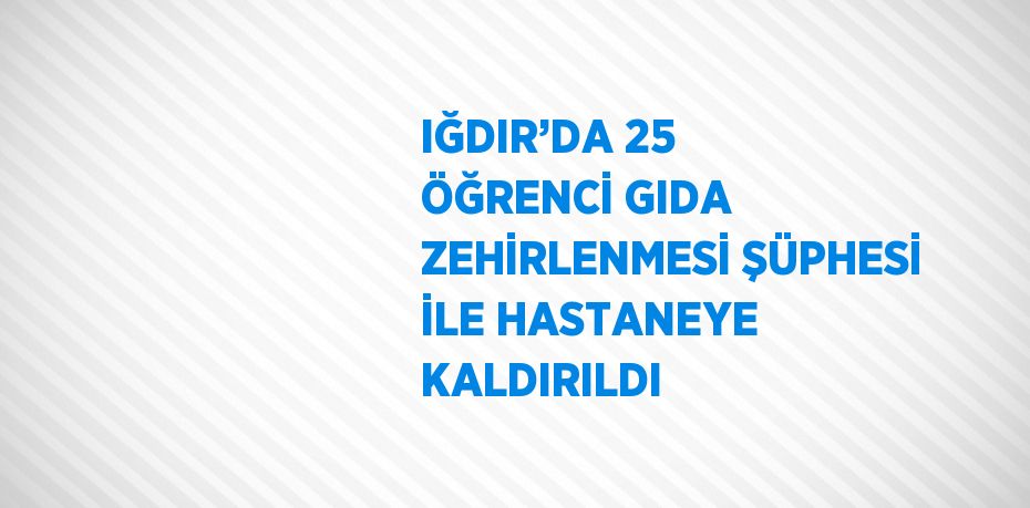 IĞDIR’DA 25 ÖĞRENCİ GIDA ZEHİRLENMESİ ŞÜPHESİ İLE HASTANEYE KALDIRILDI