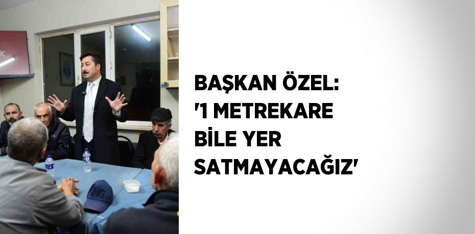 BAŞKAN ÖZEL: '1 METREKARE BİLE YER SATMAYACAĞIZ'