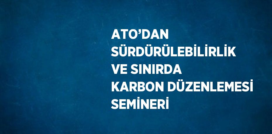 ATO’DAN SÜRDÜRÜLEBİLİRLİK VE SINIRDA KARBON DÜZENLEMESİ SEMİNERİ