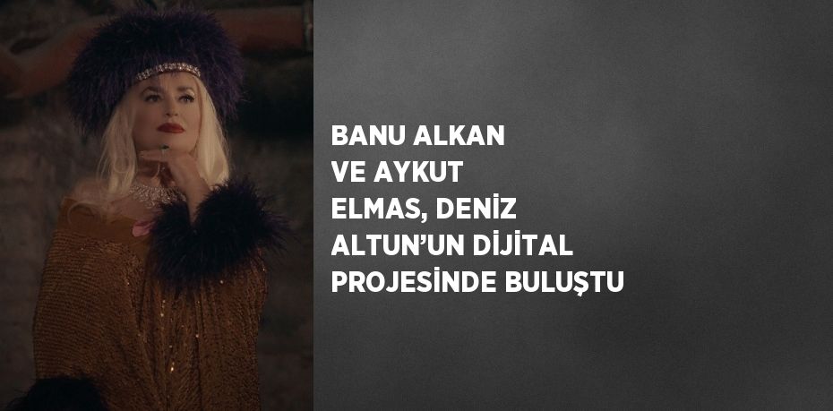 BANU ALKAN VE AYKUT ELMAS, DENİZ ALTUN’UN DİJİTAL PROJESİNDE BULUŞTU