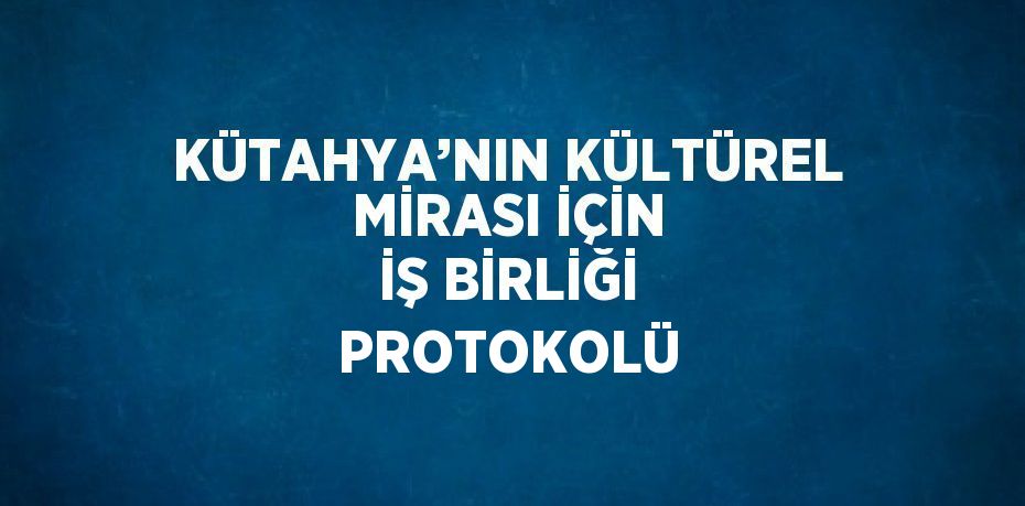 KÜTAHYA’NIN KÜLTÜREL MİRASI İÇİN İŞ BİRLİĞİ PROTOKOLÜ