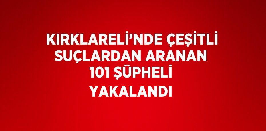 KIRKLARELİ’NDE ÇEŞİTLİ SUÇLARDAN ARANAN 101 ŞÜPHELİ YAKALANDI