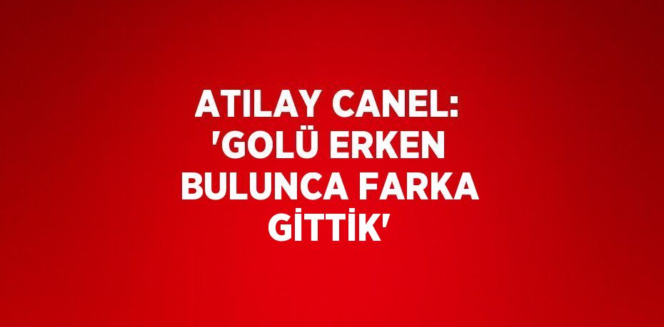 ATILAY CANEL: 'GOLÜ ERKEN BULUNCA FARKA GİTTİK'