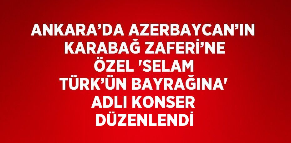 ANKARA’DA AZERBAYCAN’IN KARABAĞ ZAFERİ’NE ÖZEL 'SELAM TÜRK’ÜN BAYRAĞINA' ADLI KONSER DÜZENLENDİ