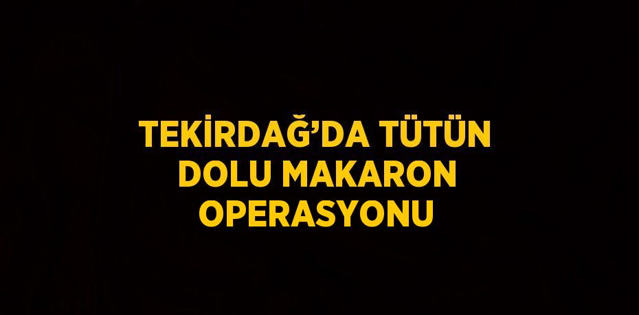 TEKİRDAĞ’DA TÜTÜN DOLU MAKARON OPERASYONU