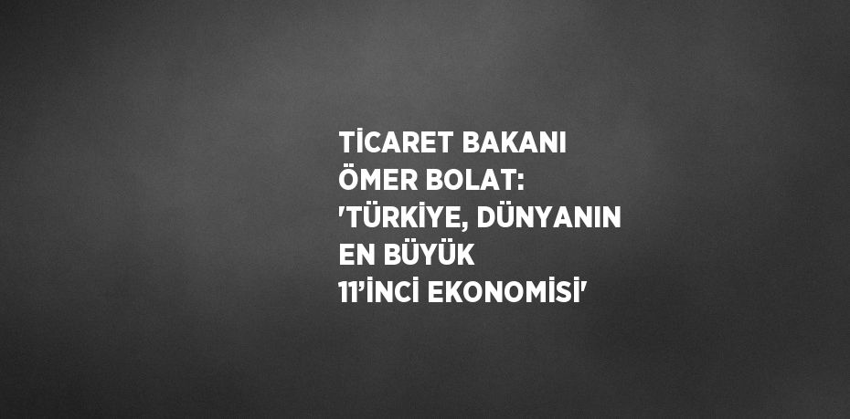 TİCARET BAKANI ÖMER BOLAT: 'TÜRKİYE, DÜNYANIN EN BÜYÜK 11’İNCİ EKONOMİSİ'