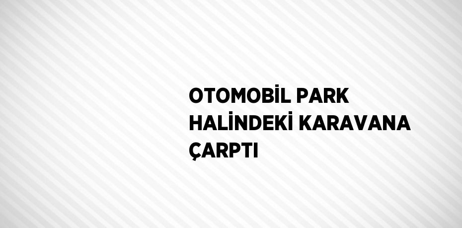 OTOMOBİL PARK HALİNDEKİ KARAVANA ÇARPTI