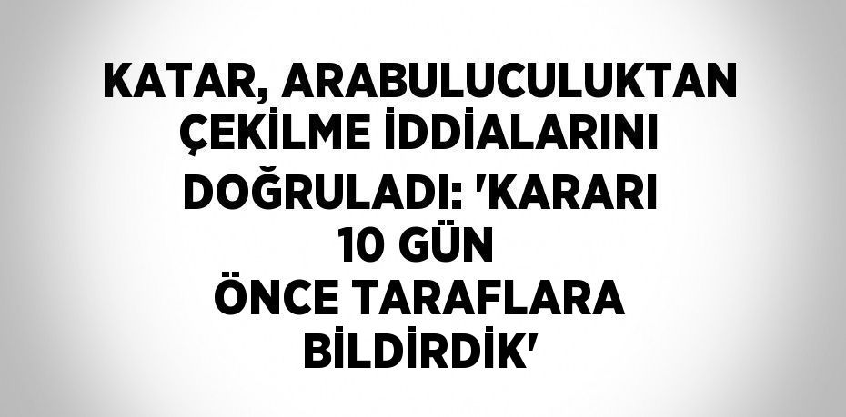 KATAR, ARABULUCULUKTAN ÇEKİLME İDDİALARINI DOĞRULADI: 'KARARI 10 GÜN ÖNCE TARAFLARA BİLDİRDİK'