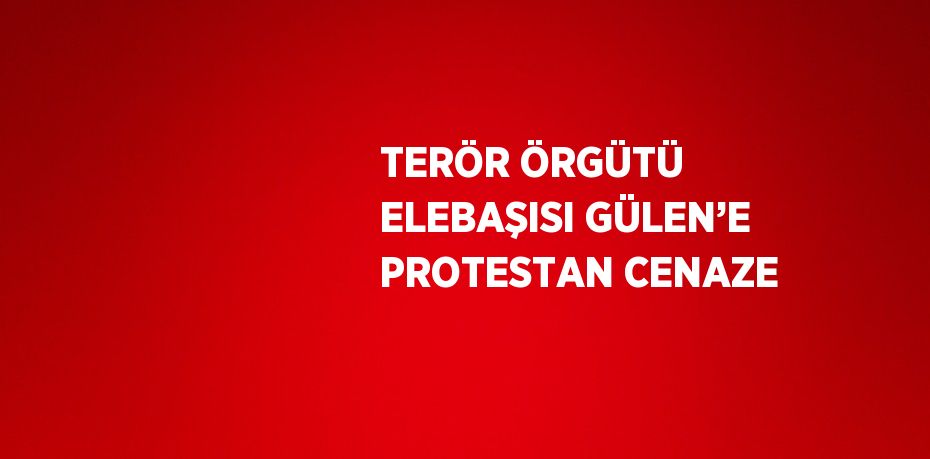 TERÖR ÖRGÜTÜ ELEBAŞISI GÜLEN’E PROTESTAN CENAZE