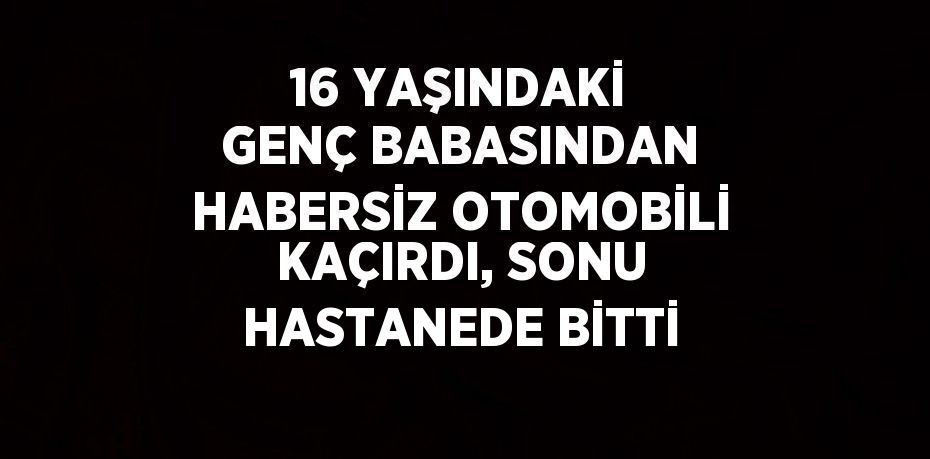 16 YAŞINDAKİ GENÇ BABASINDAN HABERSİZ OTOMOBİLİ KAÇIRDI, SONU HASTANEDE BİTTİ