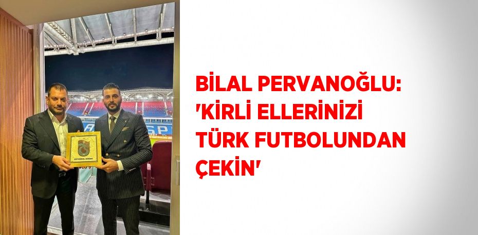 BİLAL PERVANOĞLU: 'KİRLİ ELLERİNİZİ TÜRK FUTBOLUNDAN ÇEKİN'