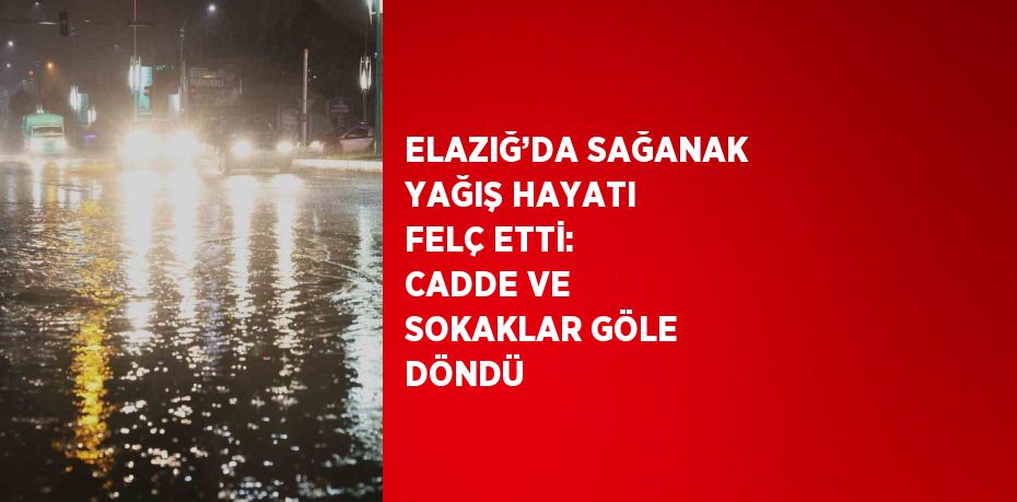 ELAZIĞ’DA SAĞANAK YAĞIŞ HAYATI FELÇ ETTİ: CADDE VE SOKAKLAR GÖLE DÖNDÜ