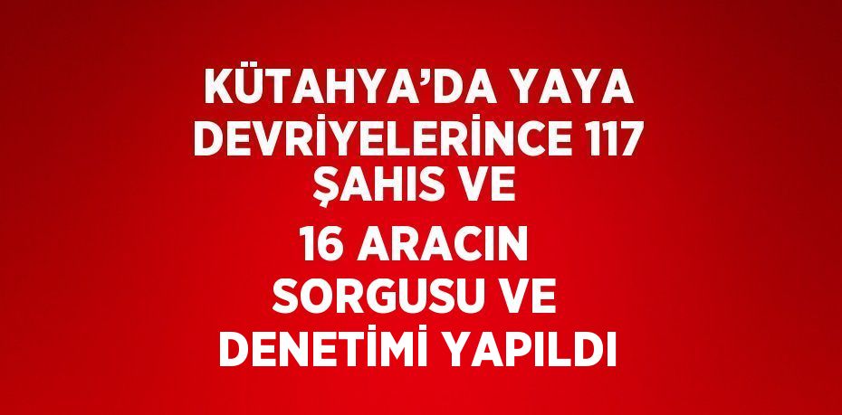 KÜTAHYA’DA YAYA DEVRİYELERİNCE 117 ŞAHIS VE 16 ARACIN SORGUSU VE DENETİMİ YAPILDI