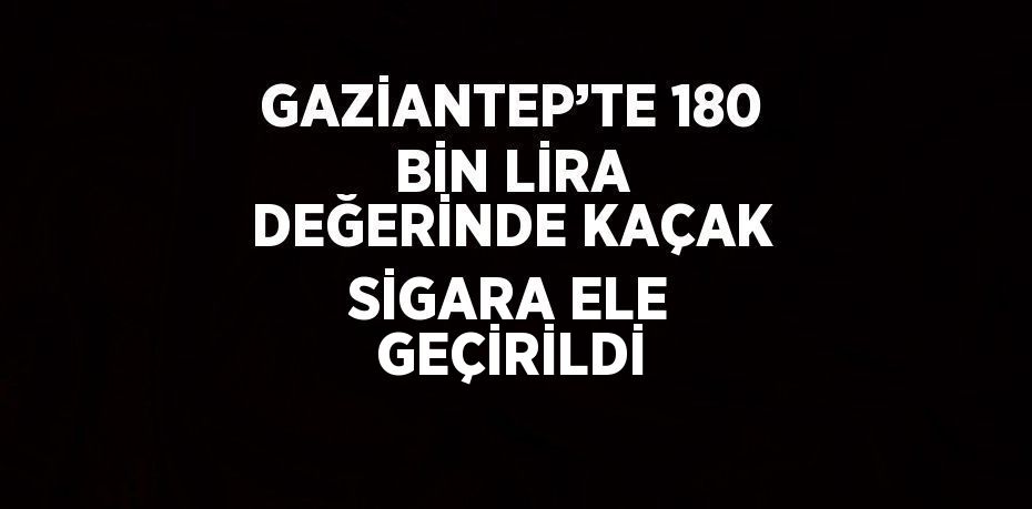 GAZİANTEP’TE 180 BİN LİRA DEĞERİNDE KAÇAK SİGARA ELE GEÇİRİLDİ