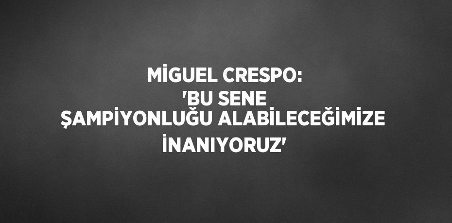 MİGUEL CRESPO: 'BU SENE ŞAMPİYONLUĞU ALABİLECEĞİMİZE İNANIYORUZ'