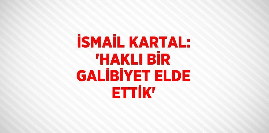 İSMAİL KARTAL: 'HAKLI BİR GALİBİYET ELDE ETTİK'