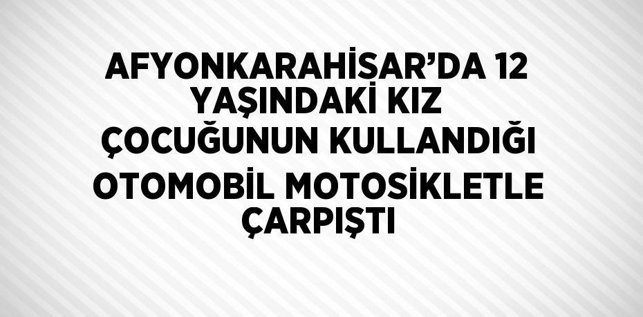 AFYONKARAHİSAR’DA 12 YAŞINDAKİ KIZ ÇOCUĞUNUN KULLANDIĞI OTOMOBİL MOTOSİKLETLE ÇARPIŞTI