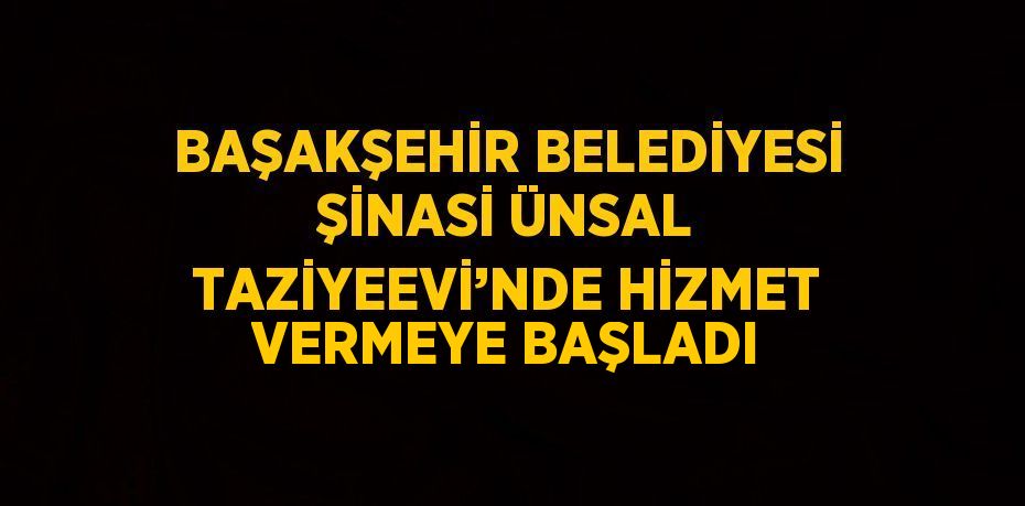 BAŞAKŞEHİR BELEDİYESİ ŞİNASİ ÜNSAL TAZİYEEVİ’NDE HİZMET VERMEYE BAŞLADI