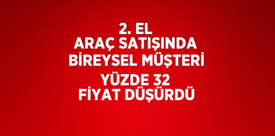 2. EL ARAÇ SATIŞINDA BİREYSEL MÜŞTERİ YÜZDE 32 FİYAT DÜŞÜRDÜ