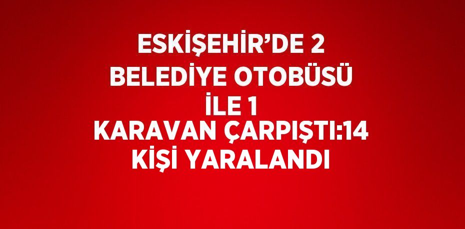 ESKİŞEHİR’DE 2 BELEDİYE OTOBÜSÜ İLE 1 KARAVAN ÇARPIŞTI:14 KİŞİ YARALANDI