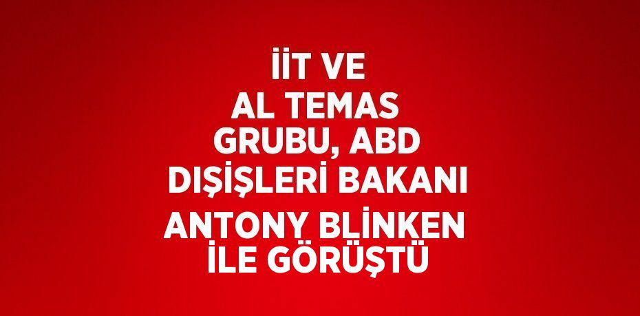 İİT VE AL TEMAS GRUBU, ABD DIŞİŞLERİ BAKANI ANTONY BLİNKEN İLE GÖRÜŞTÜ