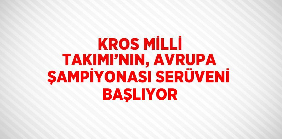 KROS MİLLİ TAKIMI’NIN, AVRUPA ŞAMPİYONASI SERÜVENİ BAŞLIYOR