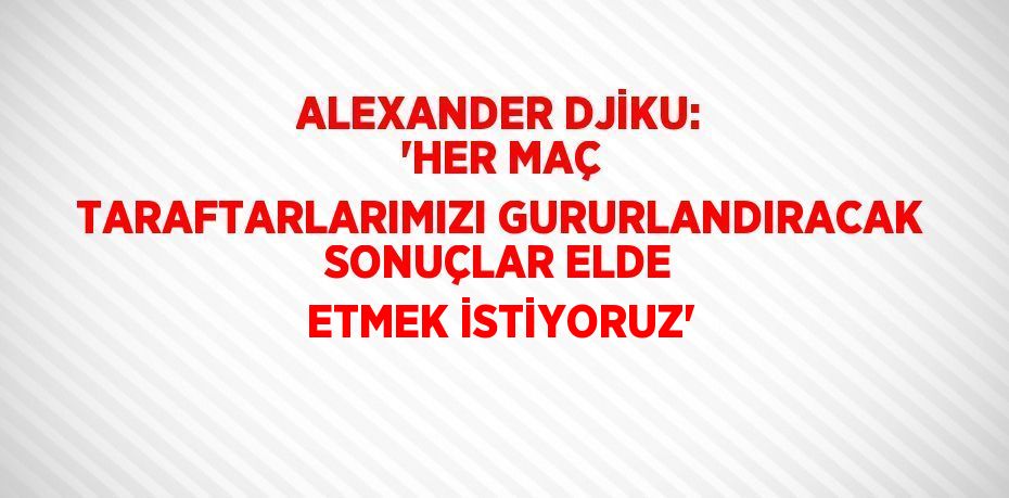 ALEXANDER DJİKU: 'HER MAÇ TARAFTARLARIMIZI GURURLANDIRACAK SONUÇLAR ELDE ETMEK İSTİYORUZ'