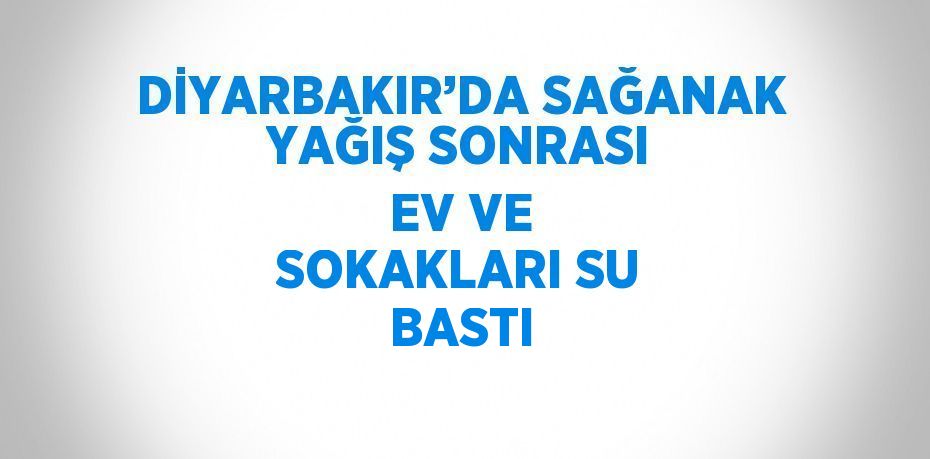 DİYARBAKIR’DA SAĞANAK YAĞIŞ SONRASI EV VE SOKAKLARI SU BASTI