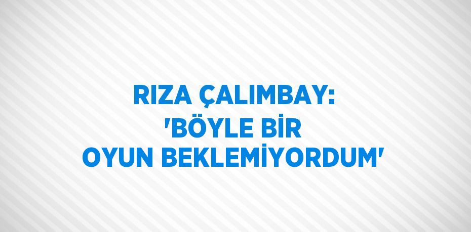 RIZA ÇALIMBAY: 'BÖYLE BİR OYUN BEKLEMİYORDUM'