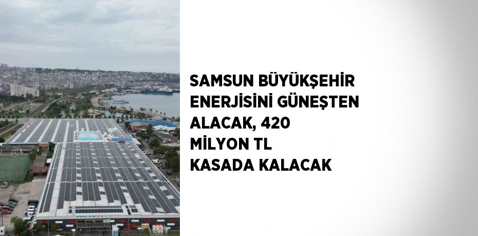 SAMSUN BÜYÜKŞEHİR ENERJİSİNİ GÜNEŞTEN ALACAK, 420 MİLYON TL KASADA KALACAK