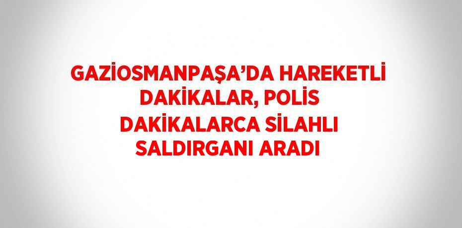 GAZİOSMANPAŞA’DA HAREKETLİ DAKİKALAR, POLİS DAKİKALARCA SİLAHLI SALDIRGANI ARADI