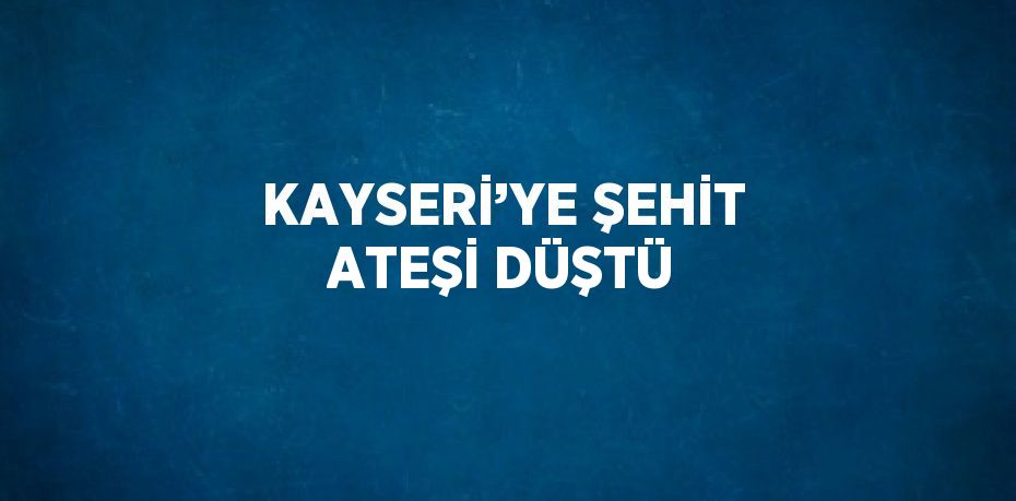 KAYSERİ’YE ŞEHİT ATEŞİ DÜŞTÜ