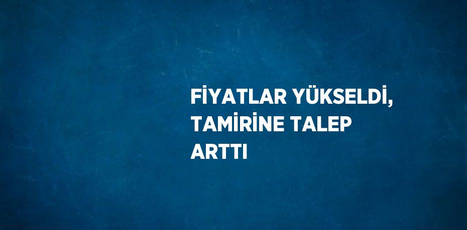 FİYATLAR YÜKSELDİ, TAMİRİNE TALEP ARTTI