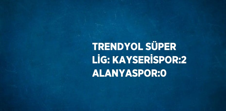 TRENDYOL SÜPER LİG: KAYSERİSPOR:2 ALANYASPOR:0