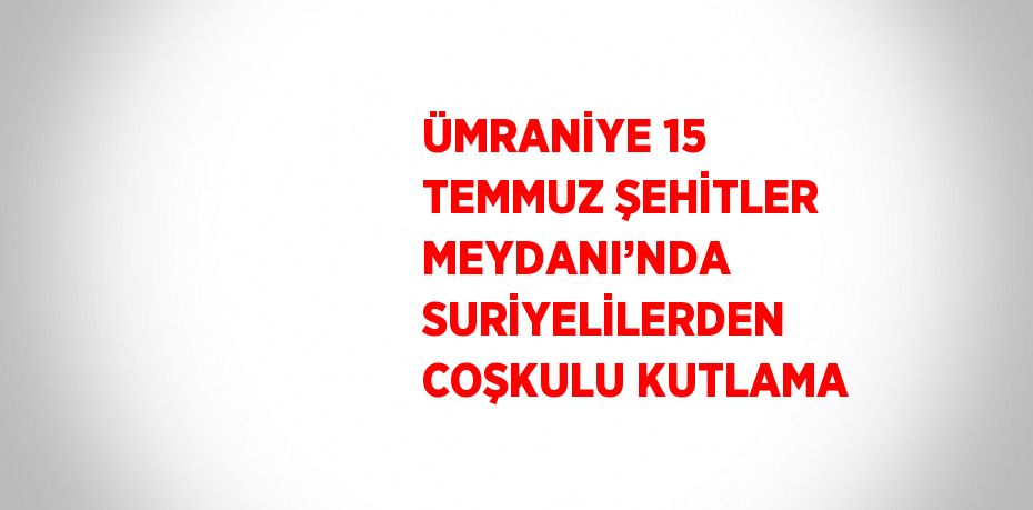 ÜMRANİYE 15 TEMMUZ ŞEHİTLER MEYDANI’NDA SURİYELİLERDEN COŞKULU KUTLAMA