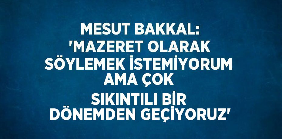 MESUT BAKKAL: 'MAZERET OLARAK SÖYLEMEK İSTEMİYORUM AMA ÇOK SIKINTILI BİR DÖNEMDEN GEÇİYORUZ'