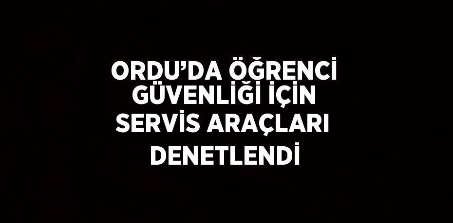 ORDU’DA ÖĞRENCİ GÜVENLİĞİ İÇİN SERVİS ARAÇLARI DENETLENDİ